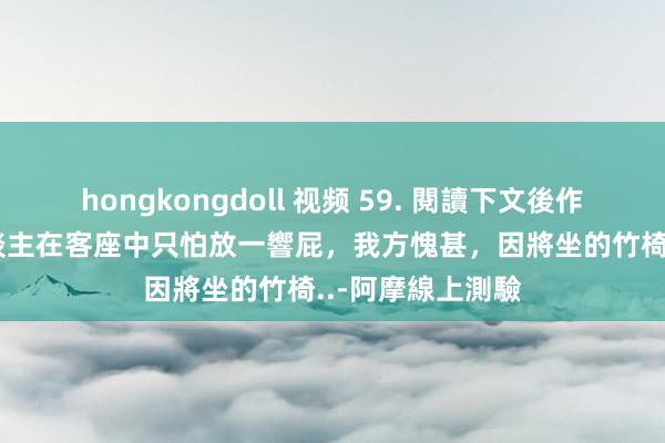 hongkongdoll 视频 59. 閱讀下文後作答：  甲、有东谈主在客座中只怕放一響屁，我方愧甚，因將坐的竹椅..-阿摩線上測驗