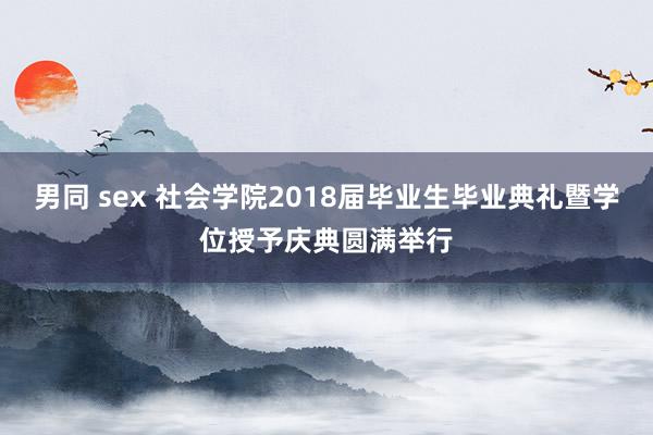 男同 sex 社会学院2018届毕业生毕业典礼暨学位授予庆典圆满举行