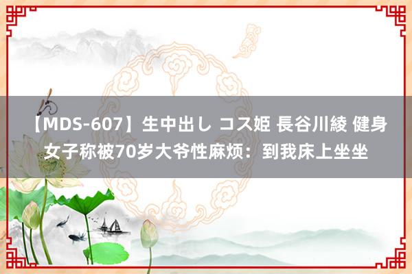 【MDS-607】生中出し コス姫 長谷川綾 健身女子称被70岁大爷性麻烦：到我床上坐坐