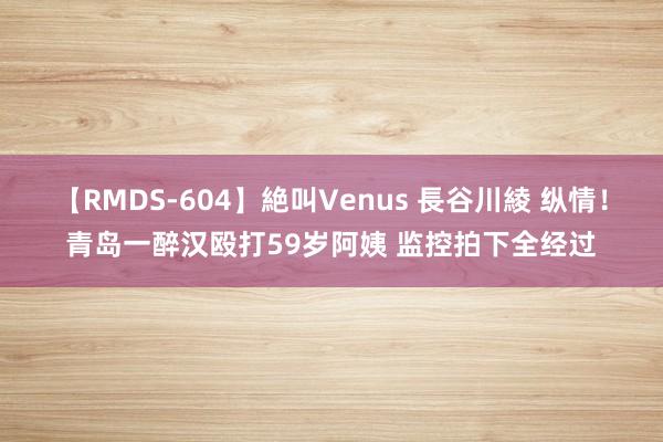 【RMDS-604】絶叫Venus 長谷川綾 纵情！青岛一醉汉殴打59岁阿姨 监控拍下全经过