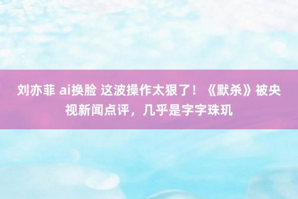 刘亦菲 ai换脸 这波操作太狠了！《默杀》被央视新闻点评，几乎是字字珠玑