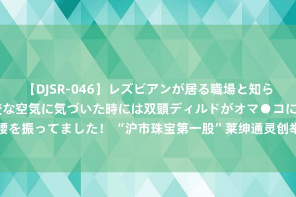 【DJSR-046】レズビアンが居る職場と知らずに来た私（ノンケ） 変な空気に気づいた時には双頭ディルドがオマ●コに挿入されて腰を振ってました！ “沪市珠宝第一股”莱绅通灵创举东说念主开启清仓减捏！着名私募入局