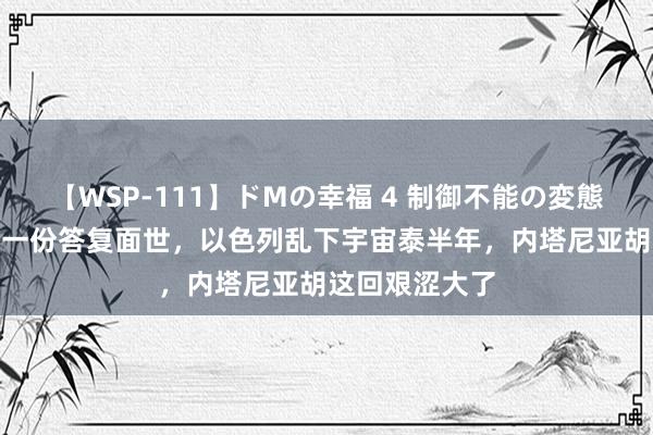 【WSP-111】ドMの幸福 4 制御不能の変態ボディ4時間 一份答复面世，以色列乱下宇宙泰半年，内塔尼亚胡这回艰涩大了