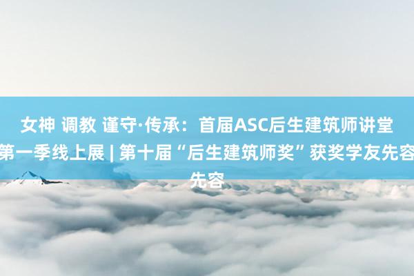 女神 调教 谨守·传承：首届ASC后生建筑师讲堂第一季线上展 | 第十届“后生建筑师奖”获奖学友先容