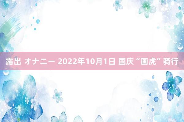 露出 オナニー 2022年10月1日 国庆“画虎”骑行