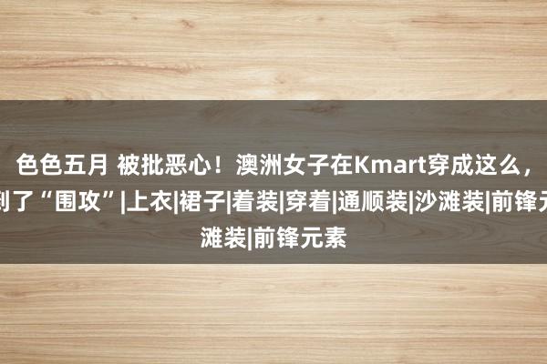 色色五月 被批恶心！澳洲女子在Kmart穿成这么，遭到了“围攻”|上衣|裙子|着装|穿着|通顺装|沙滩装|前锋元素