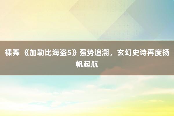 裸舞 《加勒比海盗5》强势追溯，玄幻史诗再度扬帆起航