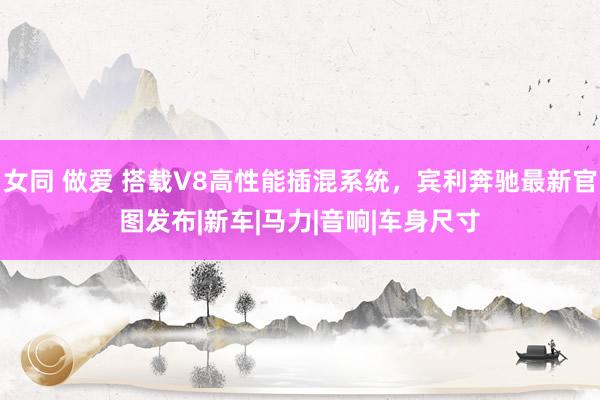 女同 做爱 搭载V8高性能插混系统，宾利奔驰最新官图发布|新车|马力|音响|车身尺寸