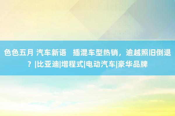 色色五月 汽车新语   插混车型热销，逾越照旧倒退？|比亚迪|增程式|电动汽车|豪华品牌