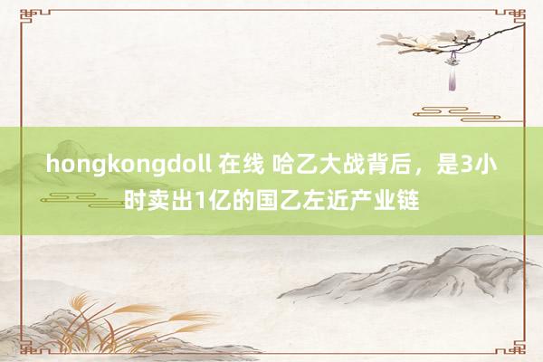 hongkongdoll 在线 哈乙大战背后，是3小时卖出1亿的国乙左近产业链