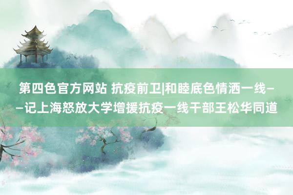 第四色官方网站 抗疫前卫|和睦底色　情洒一线——记上海怒放大学增援抗疫一线干部王松华同道