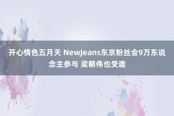 开心情色五月天 NewJeans东京粉丝会9万东说念主参与 梁朝伟也受邀