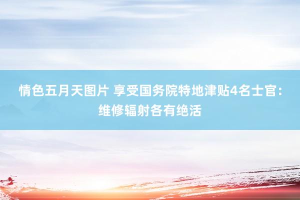 情色五月天图片 享受国务院特地津贴4名士官：维修辐射各有绝活