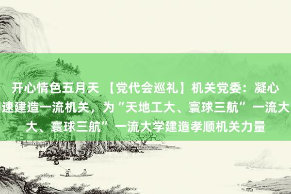 开心情色五月天 【党代会巡礼】机关党委：凝心聚力、笃行实干，加速建造一流机关，为“天地工大、寰球三航” 一流大学建造孝顺机关力量