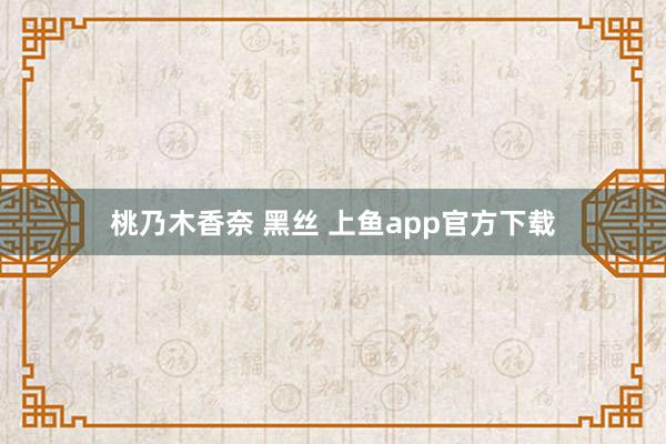 桃乃木香奈 黑丝 上鱼app官方下载