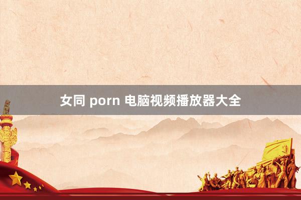 女同 porn 电脑视频播放器大全