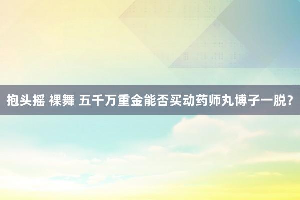 抱头摇 裸舞 五千万重金能否买动药师丸博子一脱？