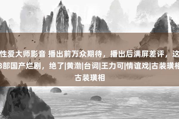 性爱大师影音 播出前万众期待，播出后满屏差评，这8部国产烂剧，绝了|黄渤|台词|王力可|情谊戏|古装璜相