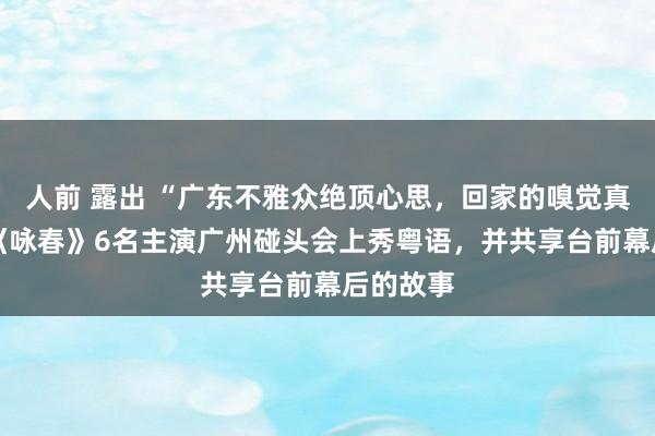 人前 露出 “广东不雅众绝顶心思，回家的嗅觉真可以” 《咏春》6名主演广州碰头会上秀粤语，并共享台前幕后的故事