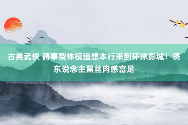 古典武侠 碍事梨体模追想本行来到环球影城！诱东说念主黑丝肉感富足