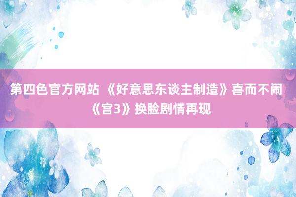 第四色官方网站 《好意思东谈主制造》喜而不闹  《宫3》换脸剧情再现