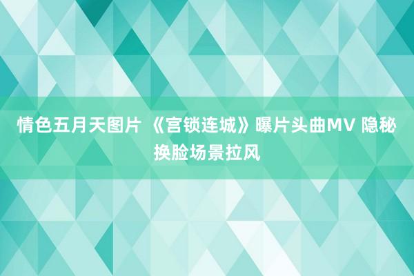 情色五月天图片 《宫锁连城》曝片头曲MV 隐秘换脸场景拉风