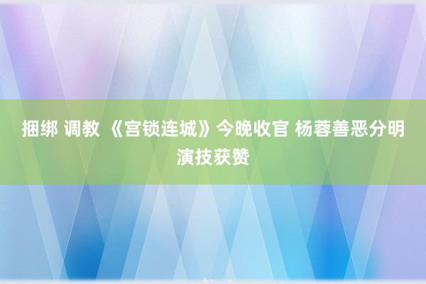 捆绑 调教 《宫锁连城》今晚收官 杨蓉善恶分明演技获赞