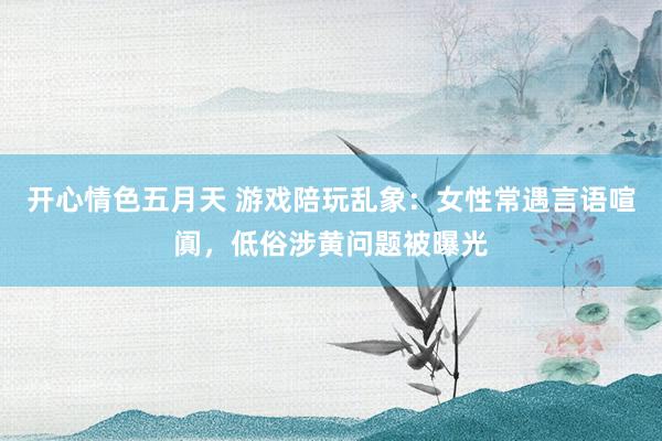 开心情色五月天 游戏陪玩乱象：女性常遇言语喧阗，低俗涉黄问题被曝光