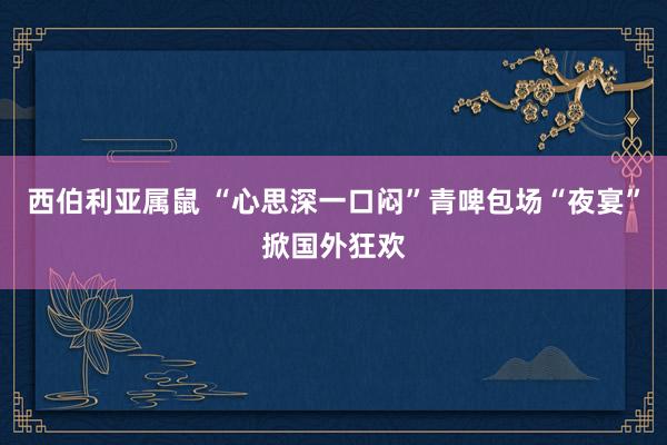 西伯利亚属鼠 “心思深一口闷”青啤包场“夜宴”掀国外狂欢