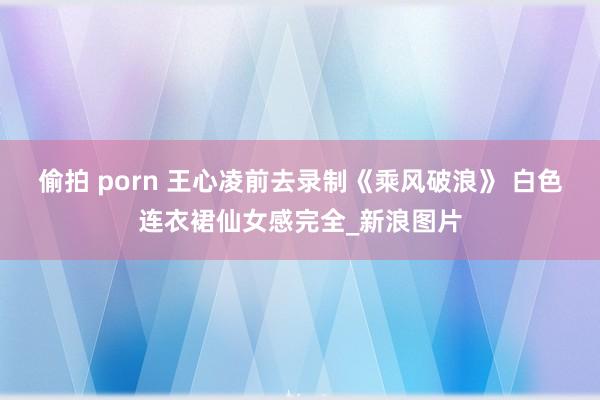 偷拍 porn 王心凌前去录制《乘风破浪》 白色连衣裙仙女感完全_新浪图片