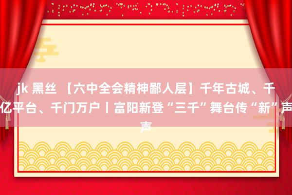 jk 黑丝 【六中全会精神鄙人层】千年古城、千亿平台、千门万户丨富阳新登“三千”舞台传“新”声