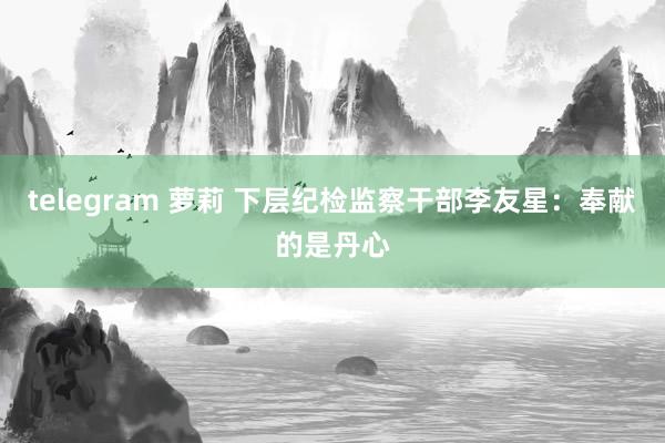 telegram 萝莉 下层纪检监察干部李友星：奉献的是丹心