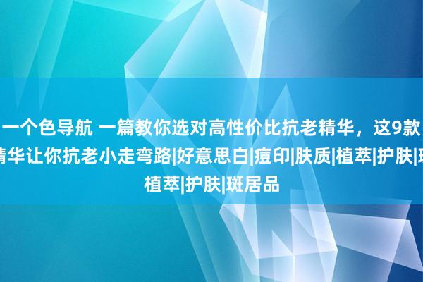 一个色导航 一篇教你选对高性价比抗老精华，这9款大牌精华让你抗老小走弯路|好意思白|痘印|肤质|植萃|护肤|斑居品