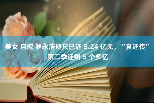 美女 自慰 罗永浩咫尺已还 8.24 亿元，“真还传” 第二季还剩 5 个多亿