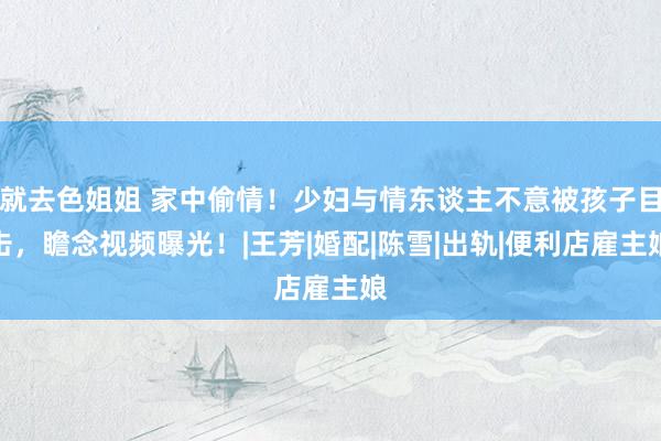 就去色姐姐 家中偷情！少妇与情东谈主不意被孩子目击，瞻念视频曝光！|王芳|婚配|陈雪|出轨|便利店雇主娘