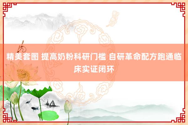 精美套图 提高奶粉科研门槛 自研革命配方跑通临床实证闭环