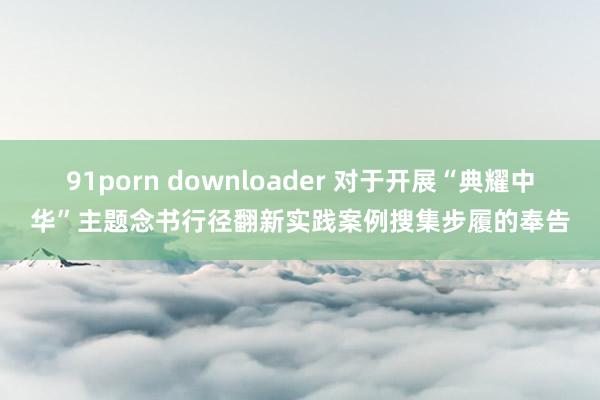 91porn downloader 对于开展“典耀中华”主题念书行径翻新实践案例搜集步履的奉告