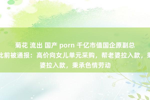 菊花 流出 国产 porn 千亿市值国企原副总裁被公诉！此前被通报：高价向女儿单元采购，帮老婆拉入款，秉承色情劳动