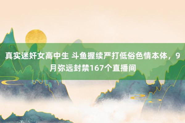 真实迷奸女高中生 斗鱼握续严打低俗色情本体，9月弥远封禁167个直播间