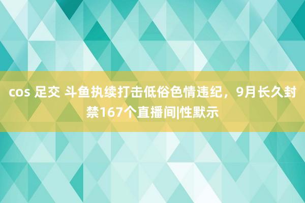 cos 足交 斗鱼执续打击低俗色情违纪，9月长久封禁167个直播间|性默示