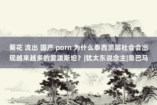 菊花 流出 国产 porn 为什么泰西顶层社会会出现越来越多的爱泼斯坦？|犹太东说念主|奥巴马