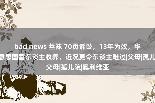 bad news 丝袜 70页诉讼，13年为奴，华侨女孩被好意思国富东谈主收养，近况更令东谈主难过|父母|孤儿院|奥利维亚