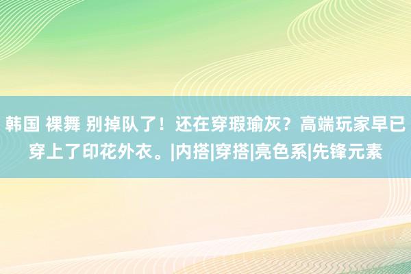 韩国 裸舞 别掉队了！还在穿瑕瑜灰？高端玩家早已穿上了印花外衣。|内搭|穿搭|亮色系|先锋元素