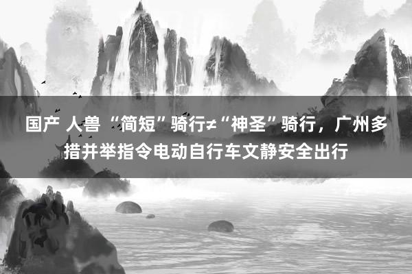 国产 人兽 “简短”骑行≠“神圣”骑行，广州多措并举指令电动自行车文静安全出行