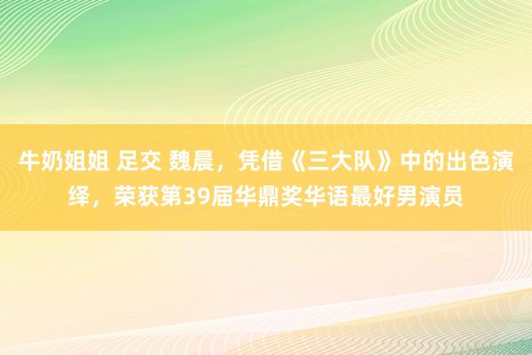 牛奶姐姐 足交 魏晨，凭借《三大队》中的出色演绎，荣获第39届华鼎奖华语最好男演员