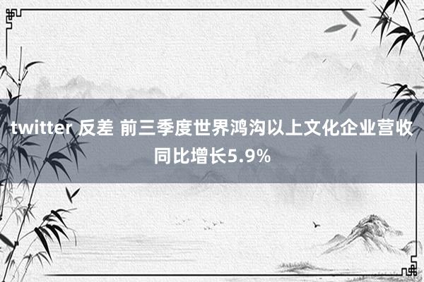 twitter 反差 前三季度世界鸿沟以上文化企业营收同比增长5.9%