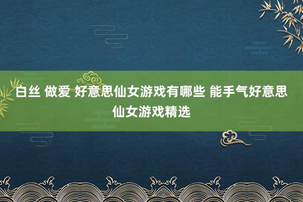 白丝 做爱 好意思仙女游戏有哪些 能手气好意思仙女游戏精选