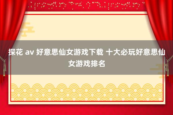 探花 av 好意思仙女游戏下载 十大必玩好意思仙女游戏排名