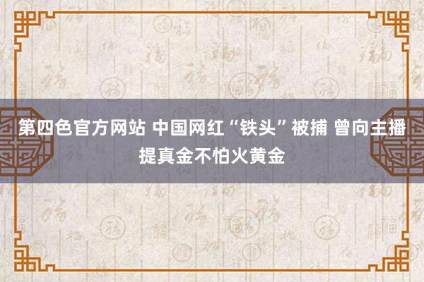 第四色官方网站 中国网红“铁头”被捕 曾向主播提真金不怕火黄金