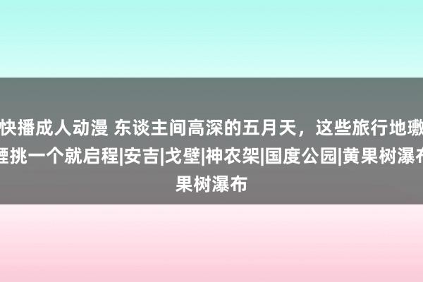 快播成人动漫 东谈主间高深的五月天，这些旅行地璷黫挑一个就启程|安吉|戈壁|神农架|国度公园|黄果树瀑布